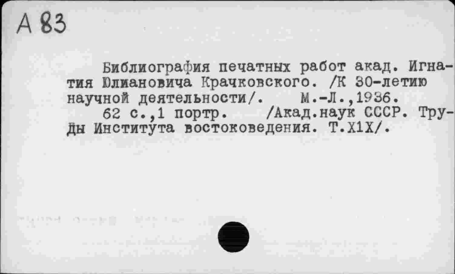 ﻿А 83
Библиография печатных работ акад. Игнатия Юлиановича Крачковского. /К 30-летию научной деятельности/. М.-Л.,1936.
62 с.,1 портр. /Акад.наук СССР. Труды Института востоковедения. Т.Х1Х/.